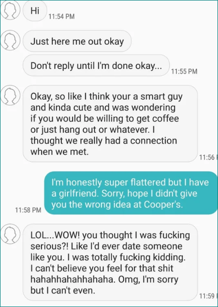 Person says they think he's a smart guy and kinda cute and asks if they'd like to hang out, and the guy says he's super flattered but he has a GF, and they respond, "You thought I was fucking serious?! Like I'd ever date someone like you"