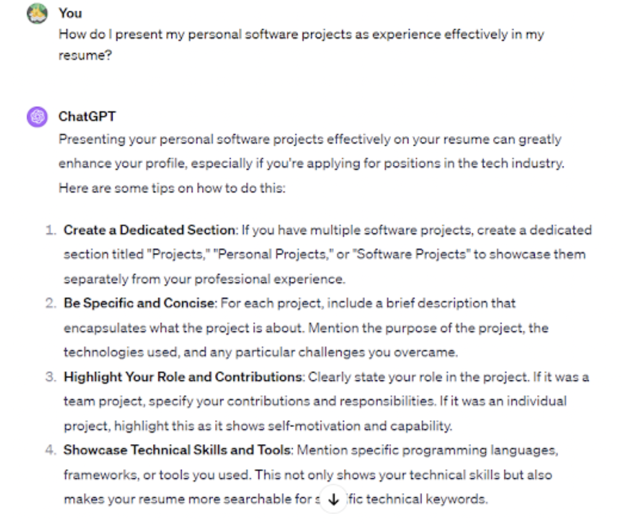 <p>A detailed work experience section highlights your achievements and practical skills. Employers use this section to assess your past experiences when determining if you’d fit the role. Always include a work experience section on your resume, even if you’re just starting.</p><p><br></p><p>If you’re a recent graduate, ChatGPT can act as a career coach and help you frame internships, volunteer and <a href="https://bit.ly/44mJtfs-upwork" rel="nofollow noopener" target="_blank" data-ylk="slk:freelance work;elm:context_link;itc:0;sec:content-canvas" class="link rapid-noclick-resp">freelance work</a>, or personal projects as valuable experiences.</p><p><br></p><p>To illustrate, you can submit a prompt like “How do I present my personal software projects as experience effectively in my resume?” In our case, ChatGPT recommended creating a dedicated section titled “Personal Projects.” You can then highlight the different projects you’ve worked on and provide links for confirmation.</p><p>Other ChatGPT tips included:</p><span class="copyright"> Upwork </span>