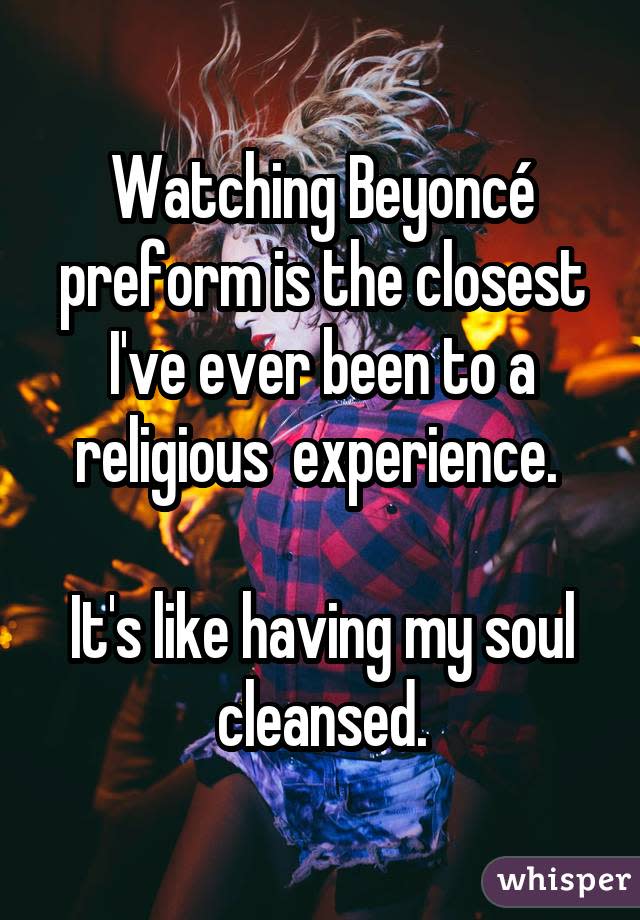 Watching Beyoncé preform is the closest I've ever been to a religious  experience.  It's like having my soul cleansed.