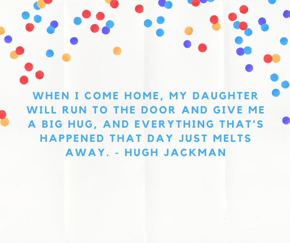 When I come home, my daughter will run to the door and give me a big hug, and everything that’s happened that day just melts away. - Hugh Jackman