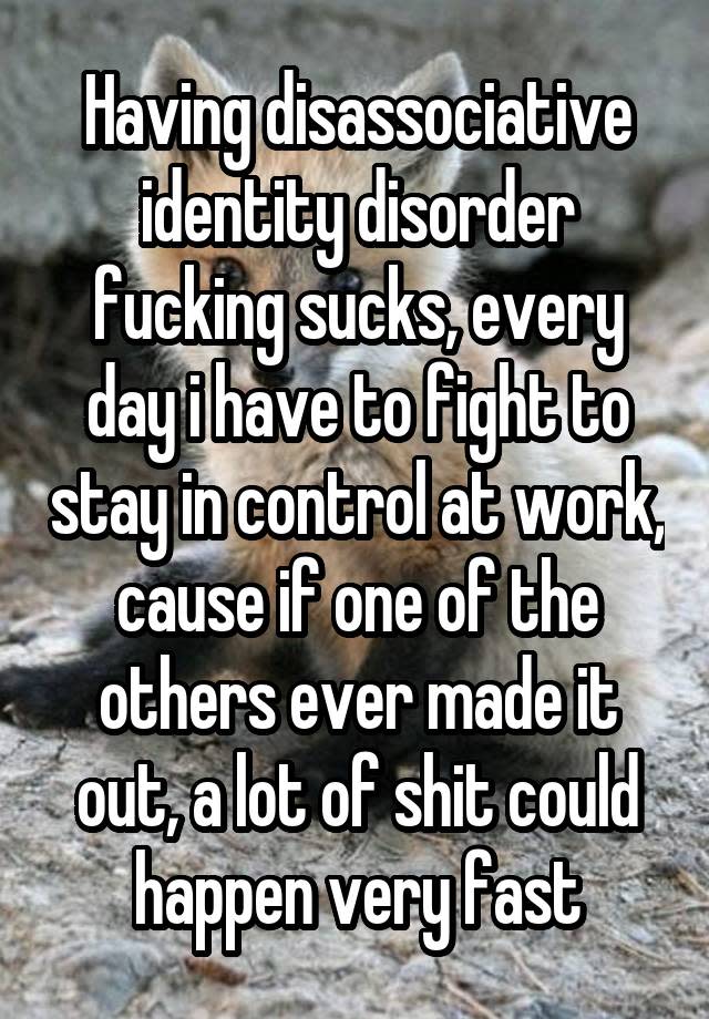 Having disassociative identity disorder fucking sucks, every day i have to fight to stay in control at work, cause if one of the others ever made it out, a lot of shit could happen very fast