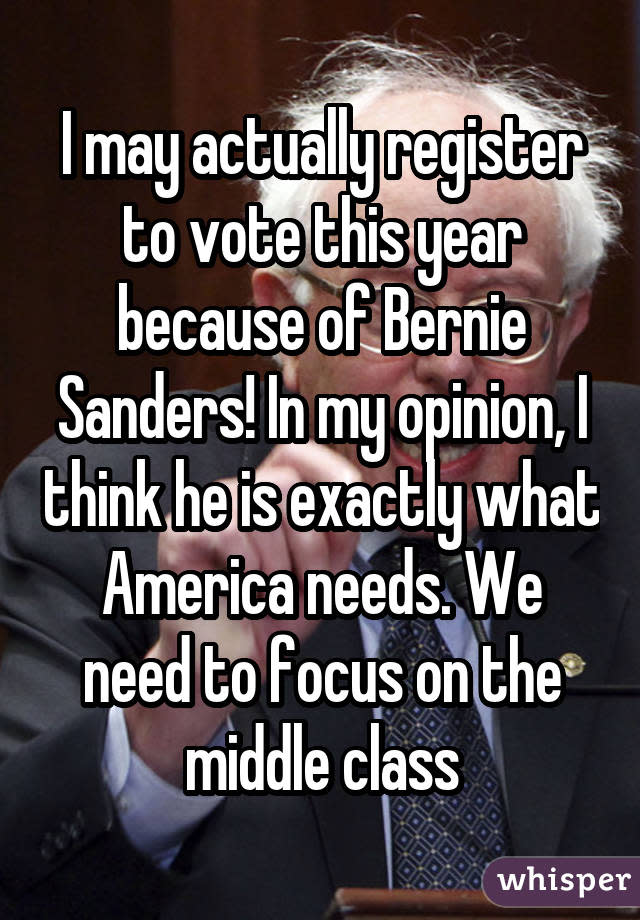 I may actually register to vote this year because of Bernie Sanders! In my opinion, I think he is exactly what America needs. We need to focus on the middle class