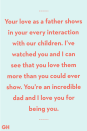 <p>Your love as a father shows in your every interaction with our children. I’ve watched you and I can see that you love them more than you could ever show. You’re an incredible dad and I love you for being you.</p>