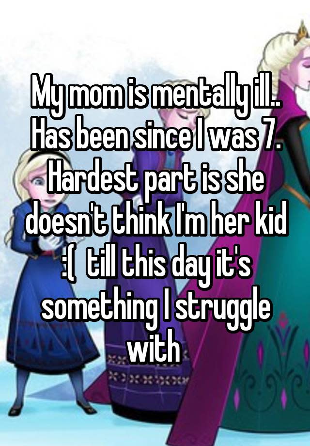 My mom is mentally ill.. Has been since I was 7. Hardest part is she doesn't think I'm her kid :( till this day it's something I struggle with