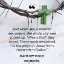 <p>"And when Jesus entered Jerusalem, the whole city was stirred up. 'Who is this?' they asked. The crowds answered, 'It’s the prophet Jesus from Nazareth in Galilee.'"</p>