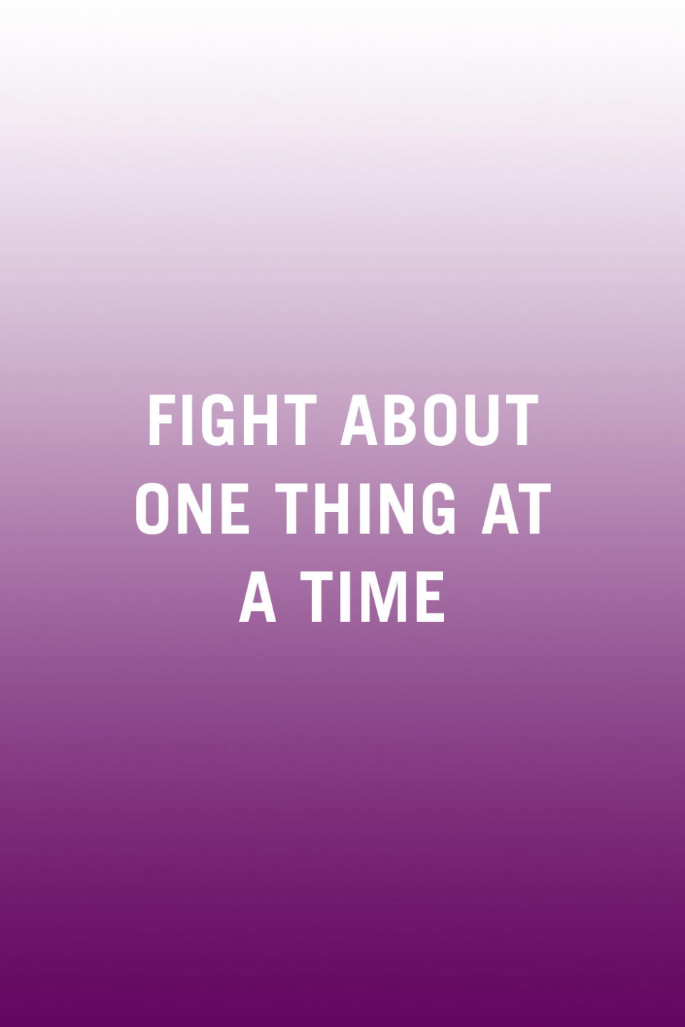 <p>"Don't fight about more than one issue at once. It's easy when we're upset or frustrated to remember a list of grievances from the past, but it's counterproductive and it emotionally overwhelms us to deal with more than one issue at a time. Instead, try to stick to the issue at hand." <em>-<a rel="nofollow noopener" href="http://www.yourchicagotherapist.com/" target="_blank" data-ylk="slk:Helen Odessky;elm:context_link;itc:0;sec:content-canvas" class="link ">Helen Odessky</a>, Ph.D., psychologist and author of </em><a rel="nofollow noopener" href="https://www.amazon.com/Stop-Anxiety-Stopping-You-Breakthrough/dp/1633535460?tag=syndication-20" target="_blank" data-ylk="slk:Stop Anxiety From Stopping You;elm:context_link;itc:0;sec:content-canvas" class="link ">Stop Anxiety From Stopping You</a></p><p><strong>RELATED: <a rel="nofollow noopener" href="http://www.redbookmag.com/love-sex/relationships/advice/a15644/fighting-words/" target="_blank" data-ylk="slk:10 Things to Never Say During a Fight;elm:context_link;itc:0;sec:content-canvas" class="link ">10 Things to Never Say During a Fight</a></strong><br></p>