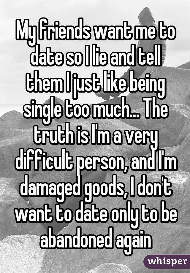 My friends want me to date so I lie and tell them I just like being single too much... The truth is I'm a very difficult person, and I'm damaged goods, I don't want to date only to be abandoned again