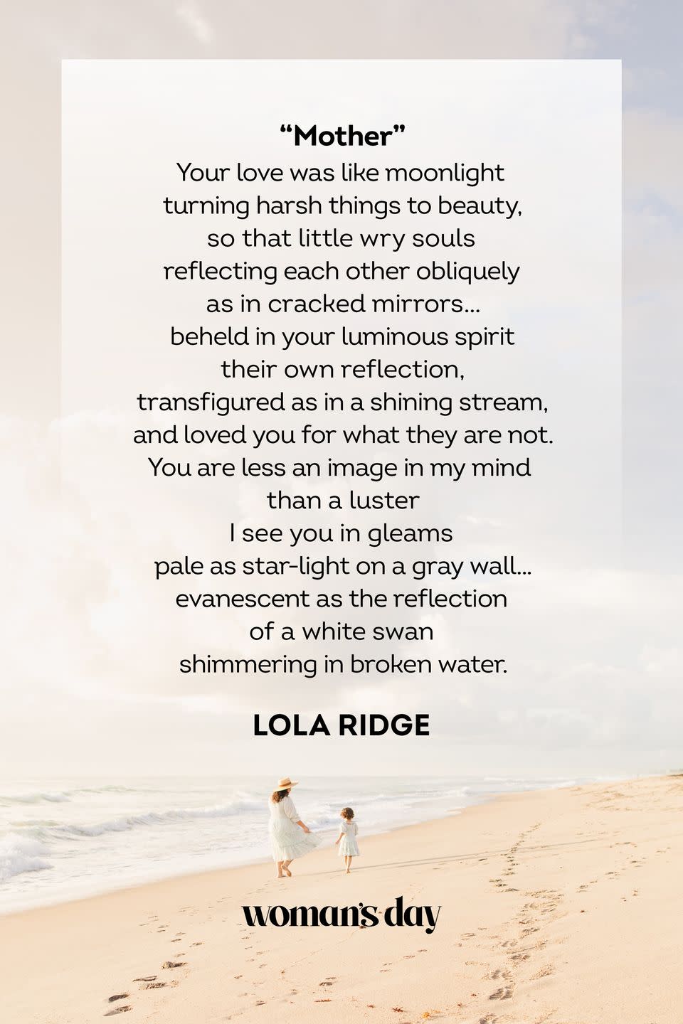 <p>Your love was like moonlight<br>turning harsh things to beauty,<br>so that little wry souls<br>reflecting each other obliquely<br>as in cracked mirrors . . .<br>beheld in your luminous spirit<br>their own reflection<br>transfigured as in a shining stream,<br>and loved you for what they are not.<br>You are less an image in my mind<br>than a luster<br>I see you in gleams<br>pale as star-light on a gray wall . . .<br>evanescent as the reflection of a white swan<br>shimmering in broken water.</p><p>– Lola Ridge</p>