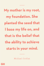 <p>My mother is my root, my foundation. She planted the seed that I base my life on, and that is the belief that the ability to achieve starts in your mind.</p>