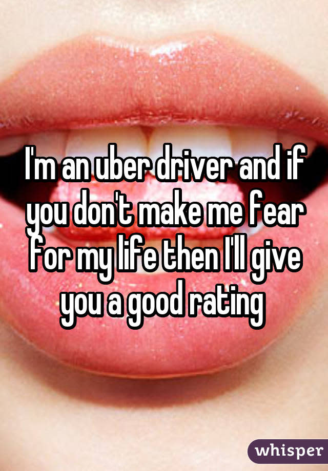 I&#39;m an uber driver and if you don&#39;t make me fear for my life then I&#39;ll give you a good rating 