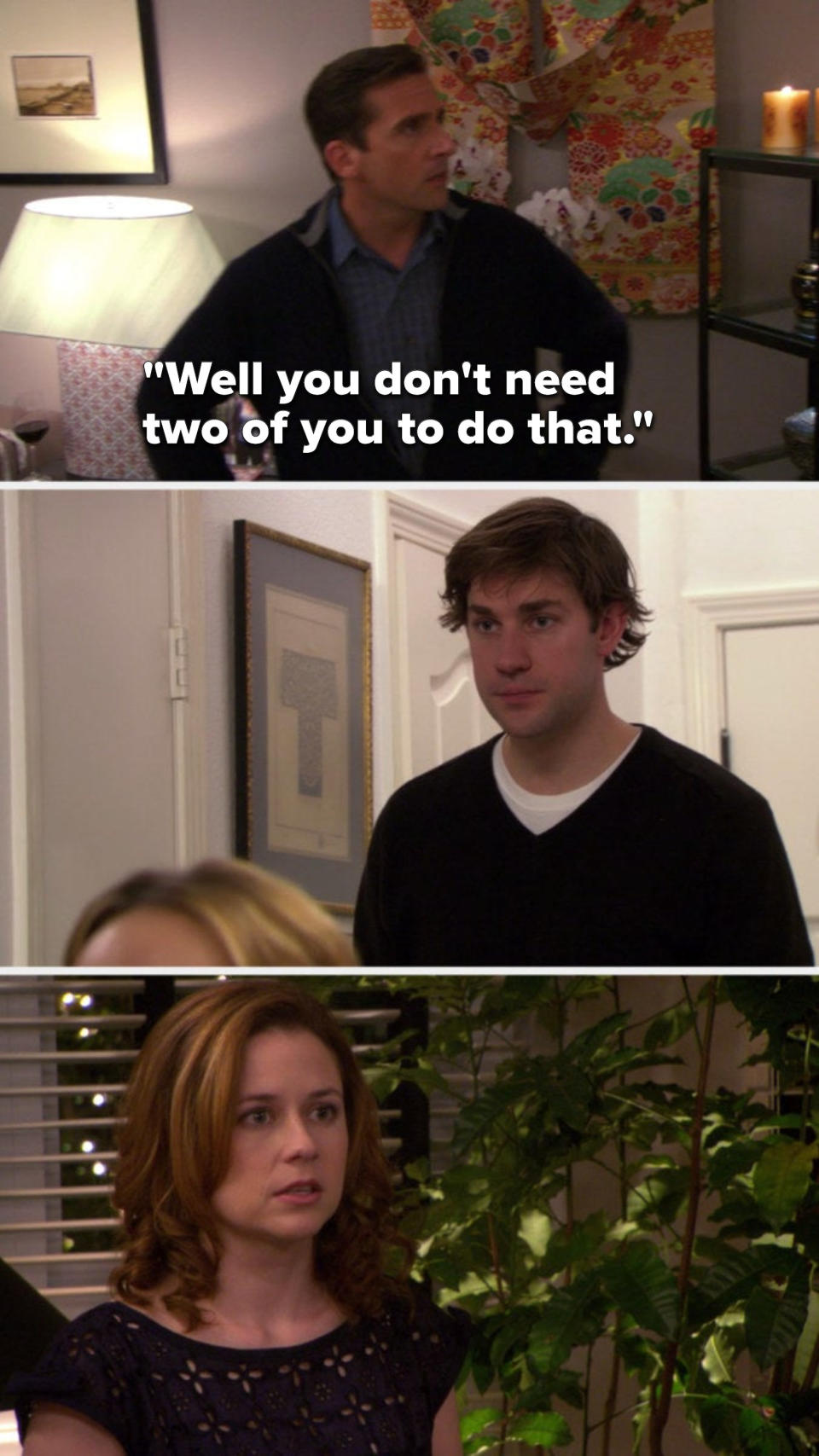 Michael says, "Well you don't need two of you to do that," and Jim and Pam look at each other