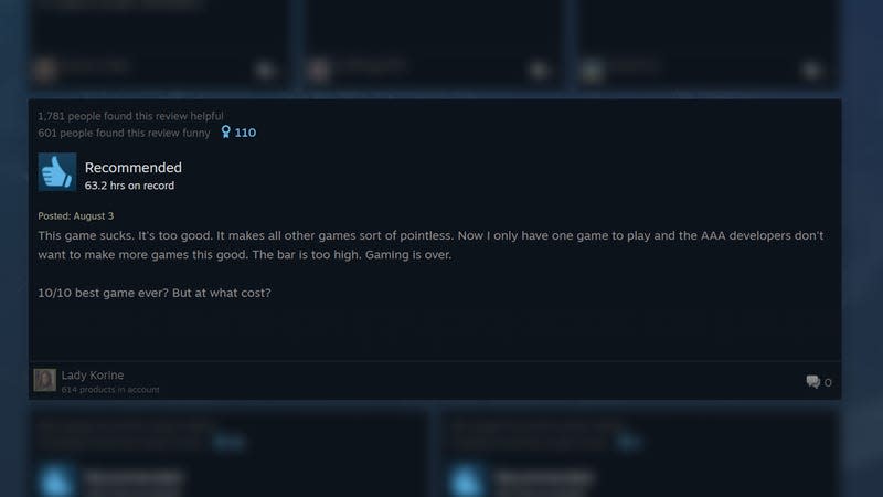 A positive review says: "This game sucks. It's too good. It makes all other games sort of pointless. Now I only have on egame to play and the AAA developers don't want to make more games this good. The bar is too high. Gaming is over. 10/10 best game ever? But at what cost?"