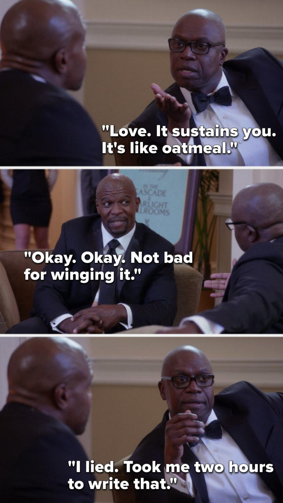 On Brooklyn Nine Nine, Holt says, Love, it sustains you, it's like oatmeal, Terry says, Okay, okay, not bad for winging it, and Holt says, I lied, took me two hours to write that