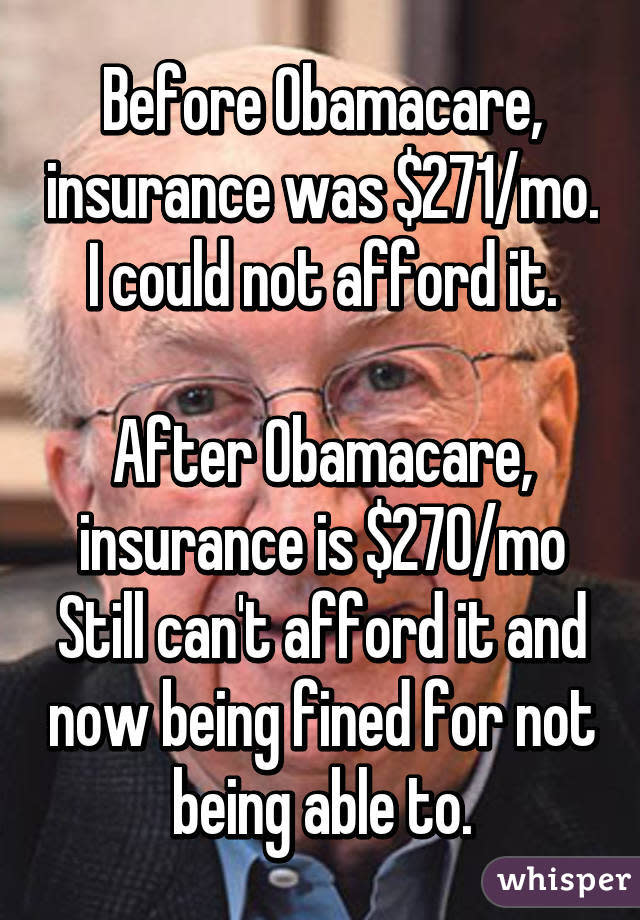 Before Obamacare, insurance was $271/mo. I could not afford it. After Obamacare, insurance is $270/mo Still can't afford it and now being fined for not being able to.