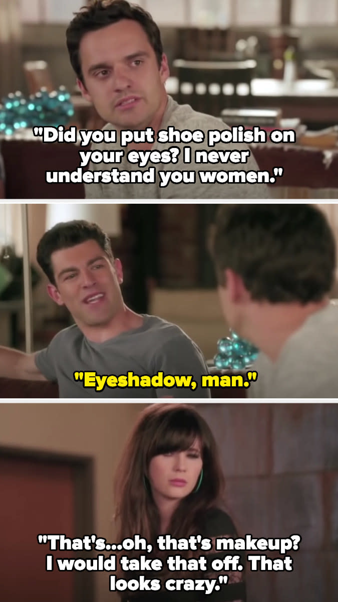 Nick (on New Girl): "Did you put shoe polish on your eyes? I never understand you women" Schmidt: "Eyeshadow, man!" Nick: "That's...oh, that's makeup? I would take that off. That looks crazy"