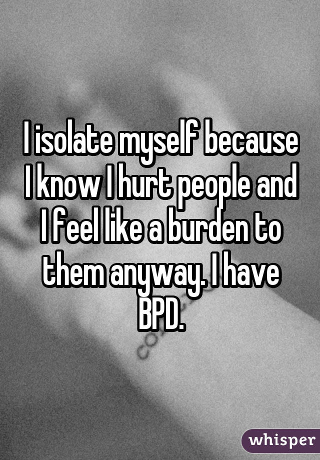 I isolate myself because I know I hurt people and I feel like a burden to them anyway. I have BPD.