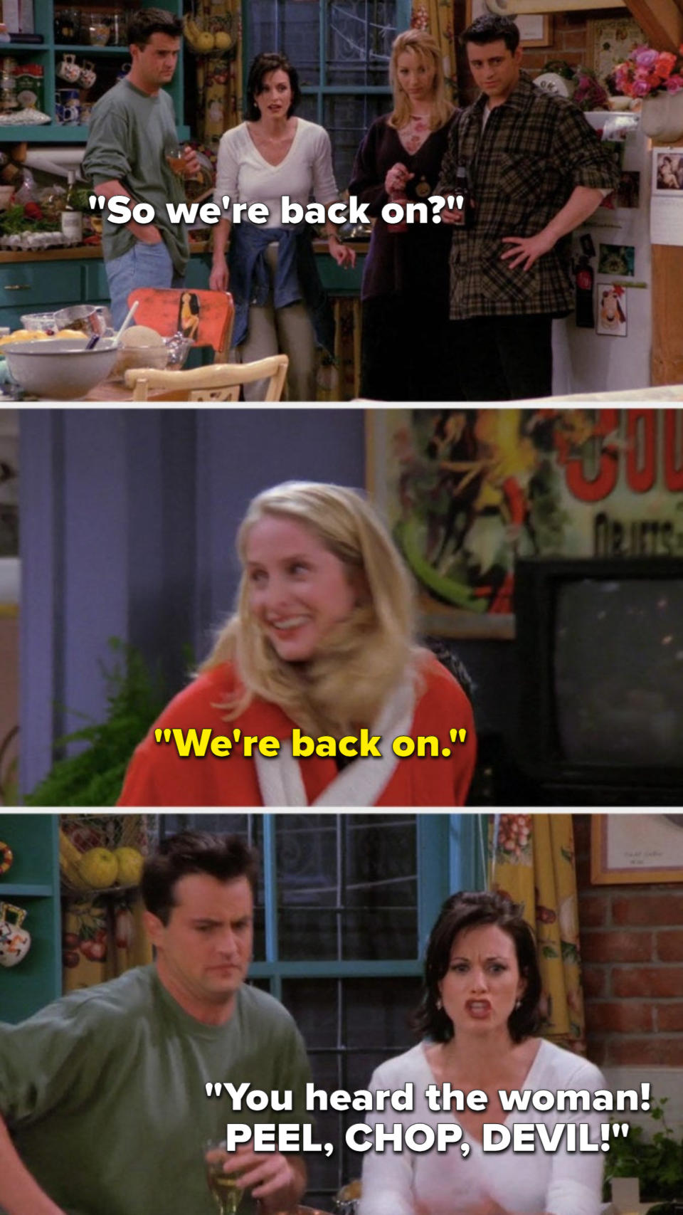 On Friends, Monica asks, So we are back on, Carol says, We are back on, and Monica says, You heard the woman, PEEL, CHOP, DEVIL