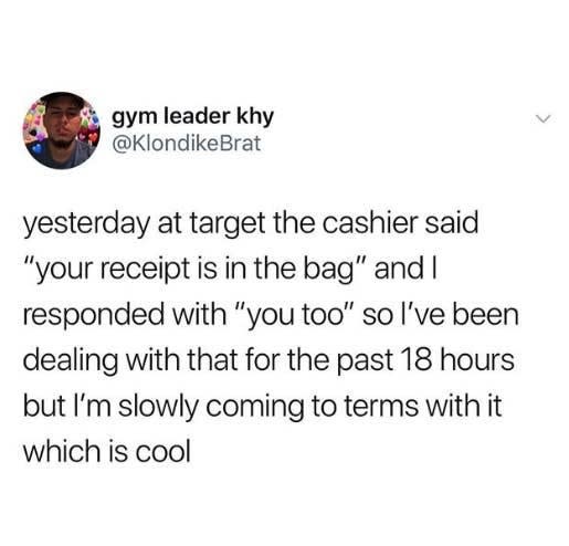 tweet reading yesterday at target the cashier said your receipt is in the bag and i responded with you too so i've been dealing with that for the past 18 hours