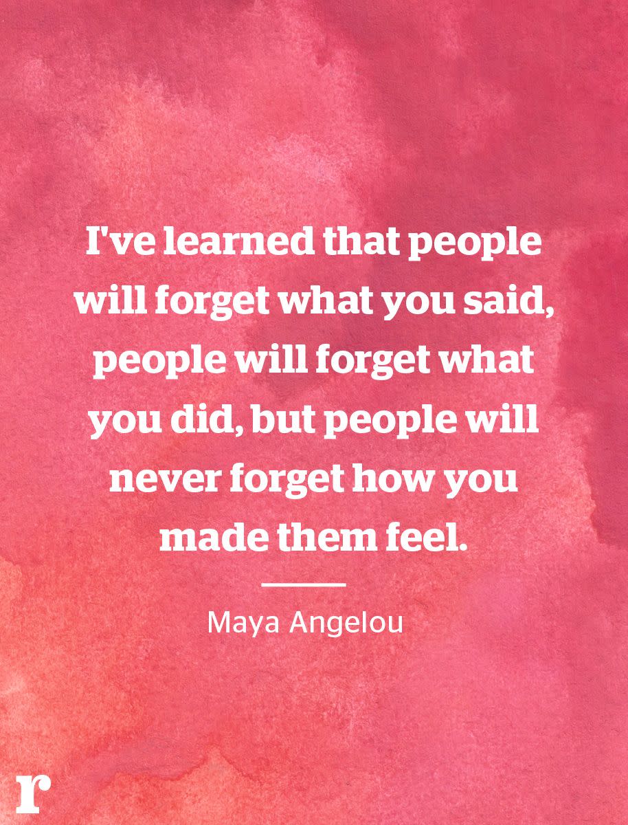 <p>"I've learned that people will forget what you said, people will forget what you did, but people will never forget how you made them feel." </p><p><em>—Maya Angelou</em></p>