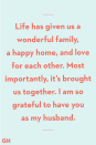 <p>Life has given us a wonderful family, a happy home, and love for each other. Most importantly, it’s brought us together. I am so grateful to have you as my husband.</p>