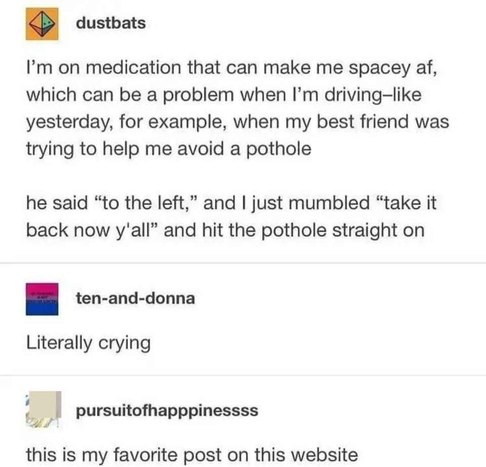 "I'm on medication that can make me spacey af, which can be a problem when I'm driving: my friend was trying to help me avoid a pothole; he said 'to the left,' and I mumbled 'take it back now y'all' and hit the pothole straight on," "Literally crying"