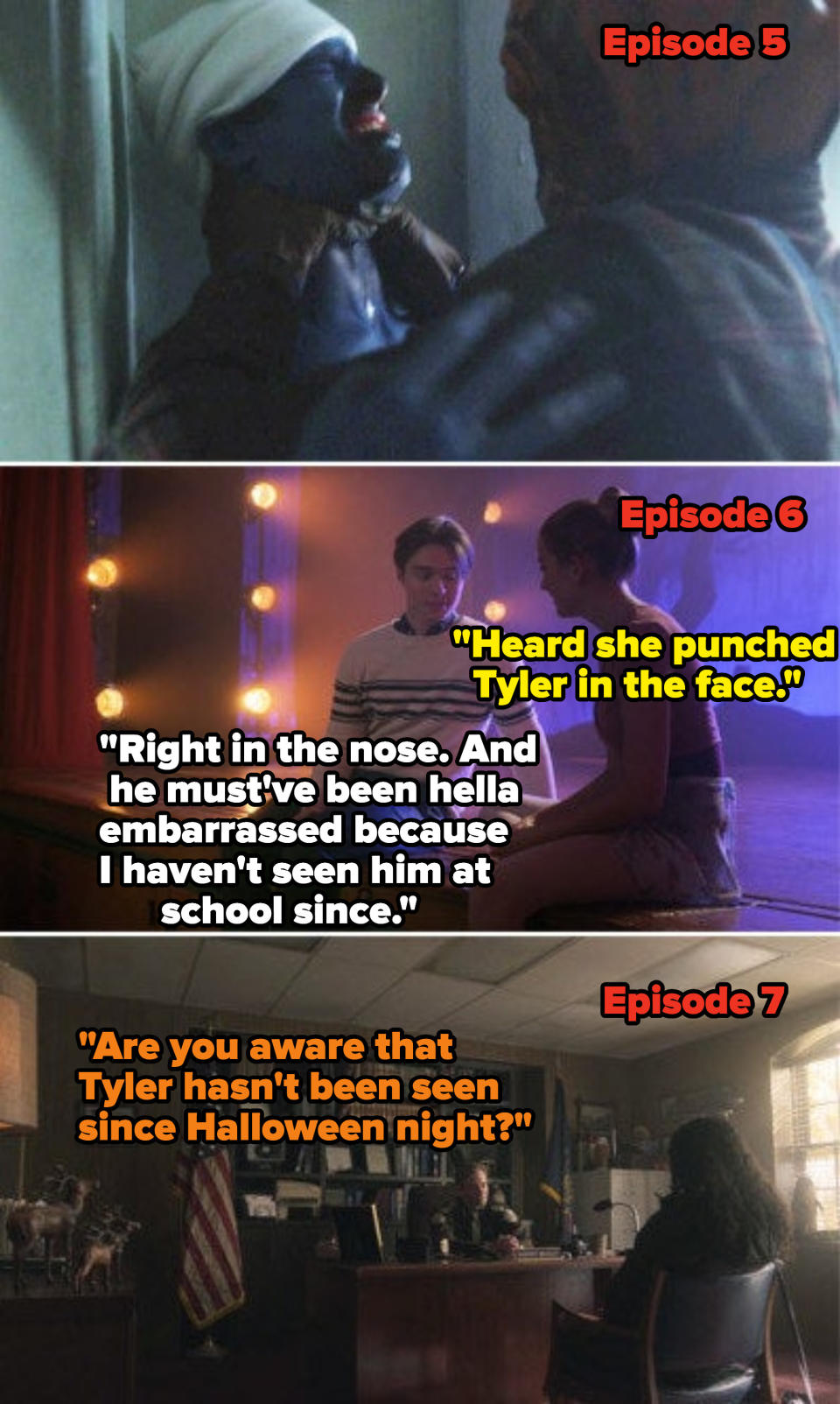 Tyler being killed in Episode 5, students saying in Episode 6 that he was punched in the nose and must've been embarrassed 'cause he hasn't been seen since, and in Episode 7 someone saying "Are you aware that Tyler hasn't been seen since Halloween night?"