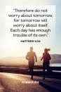 <p>“Therefore do not worry about tomorrow, for tomorrow will worry about itself. Each day has enough trouble of its own.” </p><p><strong>The Good News: </strong>There is no point in worrying about tomorrow. Take things one day at a time.</p>