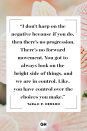 <p>I don't harp on the negative because if you do, then there's no progression. There's no forward movement. You got to always look on the bright side of things, and we are in control. Like, you have control over the choices you make.</p>