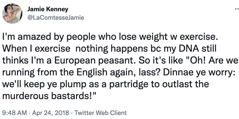 i'm amazed by people who lose weight with exercise. When i exercise nothingtg happens bc my dna still thinks i'm a eurpean peasant so it's like, oh are we running from the english again las? Dinnae ye worry: we'll keep ye plump
