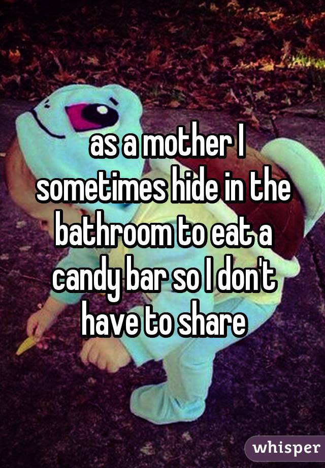  as a mother I sometimes hide in the bathroom to eat a candy bar so I don't have to share