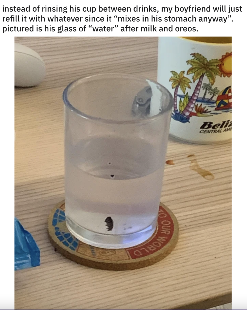 Boyfriend's cloudy glass of water with food debris on the side because he doesn't wash it between drinks, since "it all mixes in his stomach anyway"