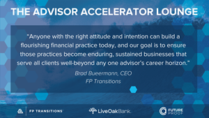 Brad Bueermann, CEO of FP Transitions, emphasized that being a well-versed business owner and financial advisor shouldn’t be reserved to those who have access to private equity or agree to follow a BD playbook. “Anyone with the right attitude and intention can build a flourishing financial practice today, and our goal is to ensure those practices become enduring, sustained businesses that serve all clients well-beyond any one advisor’s career horizon.”