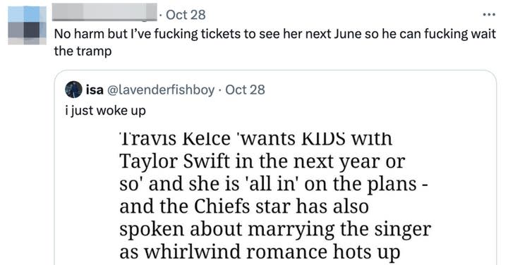 But the comment about Kelce and Swift hoping to start a family sometime soon has not landed well. First, many of Swift's fans have taken to social media to point out that her acclaimed Eras Tour is scheduled until the end of November of next year, making it pretty unlikely that she is planning to have a baby at the same time.