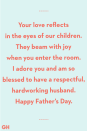 <p>Your love reflects in the eyes of our children. They beam with joy when you enter the room. I adore you and am so blessed to have a respectful, hardworking husband. Happy Father's Day.</p>