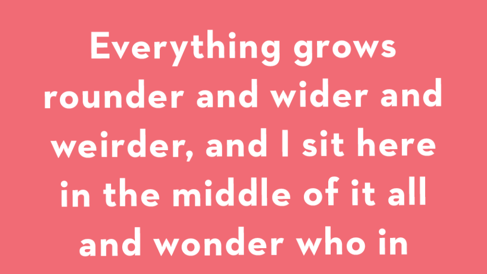 everything grows rounder and wider and weirder, and i sit here in the middle of it all and wonder who in the world you will turn out to be