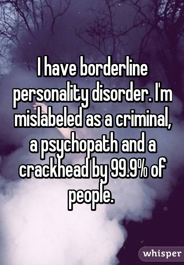 I have borderline personality disorder. I'm mislabeled as a criminal, a psychopath and a crackhead by 99.9% of people.