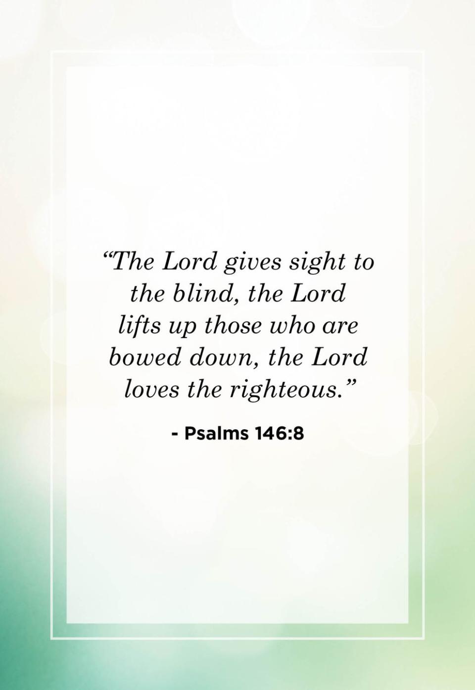 <p>"The Lord gives sight to the blind, the Lord lifts up those who are bowed down, the Lord loves the righteous."</p>