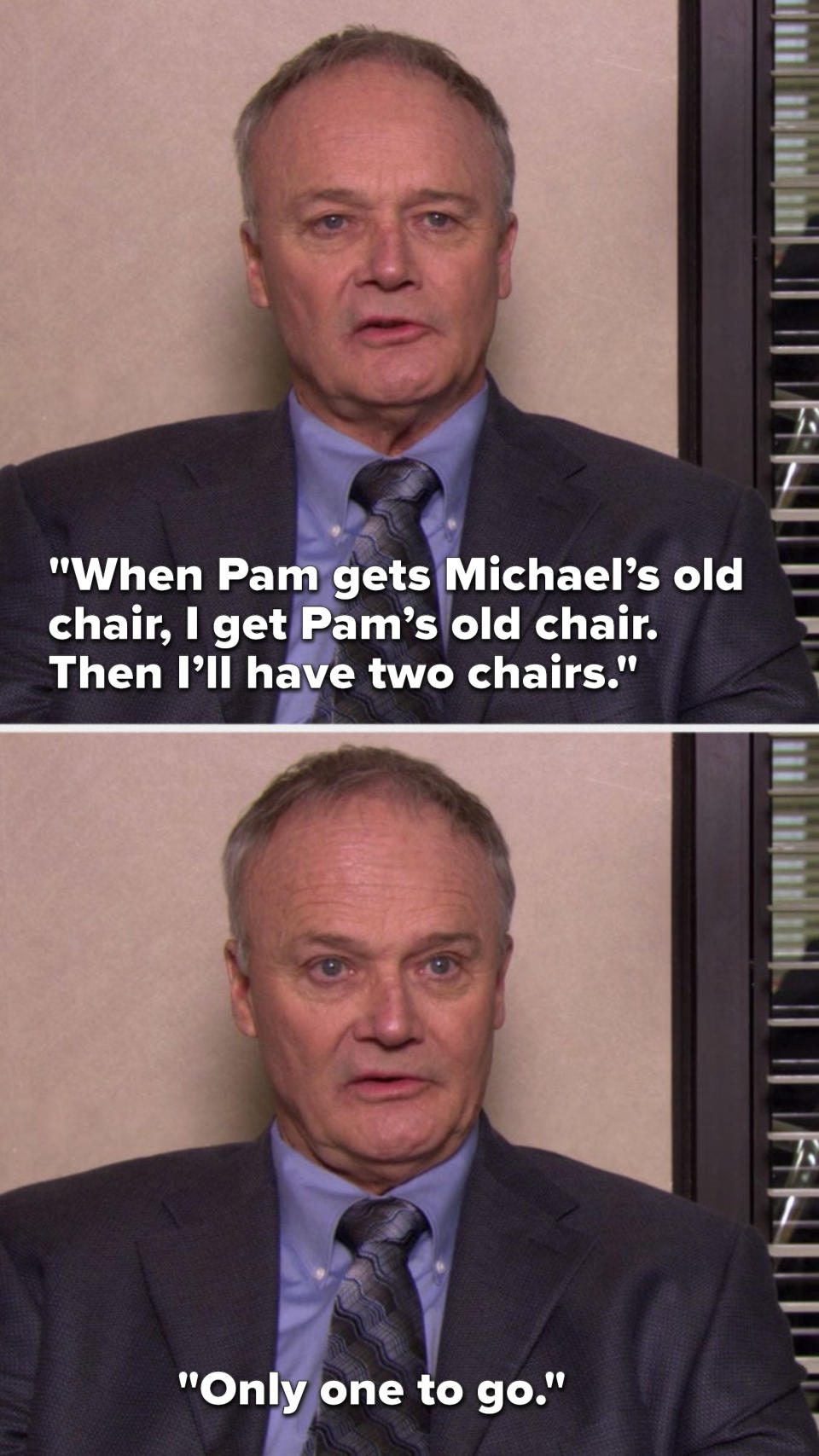 Creed says, When Pam gets Michael’s old chair, I get Pam’s old chair, then I’ll have two chairs, only one to go