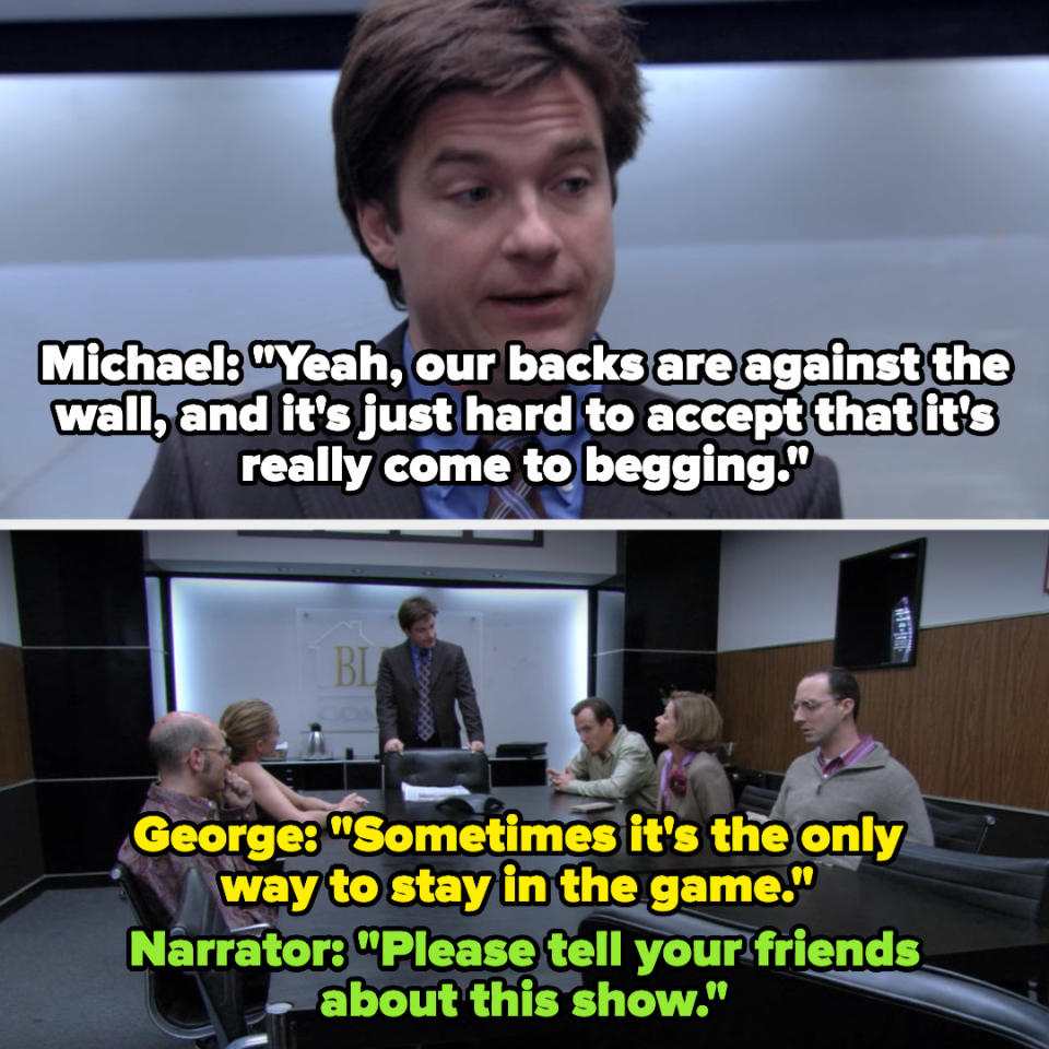 Michael: "Yeah our backs are against the wall, and it's just hard to accept that it's really come to begging." George: "Sometimes it's the only way to stay in the game." Narrator: "Please tell your friends about this show."