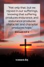 <p>"Not only that, but we rejoice in our sufferings, knowing that suffering produces endurance, and endurance produces character, and character produces hope."</p>