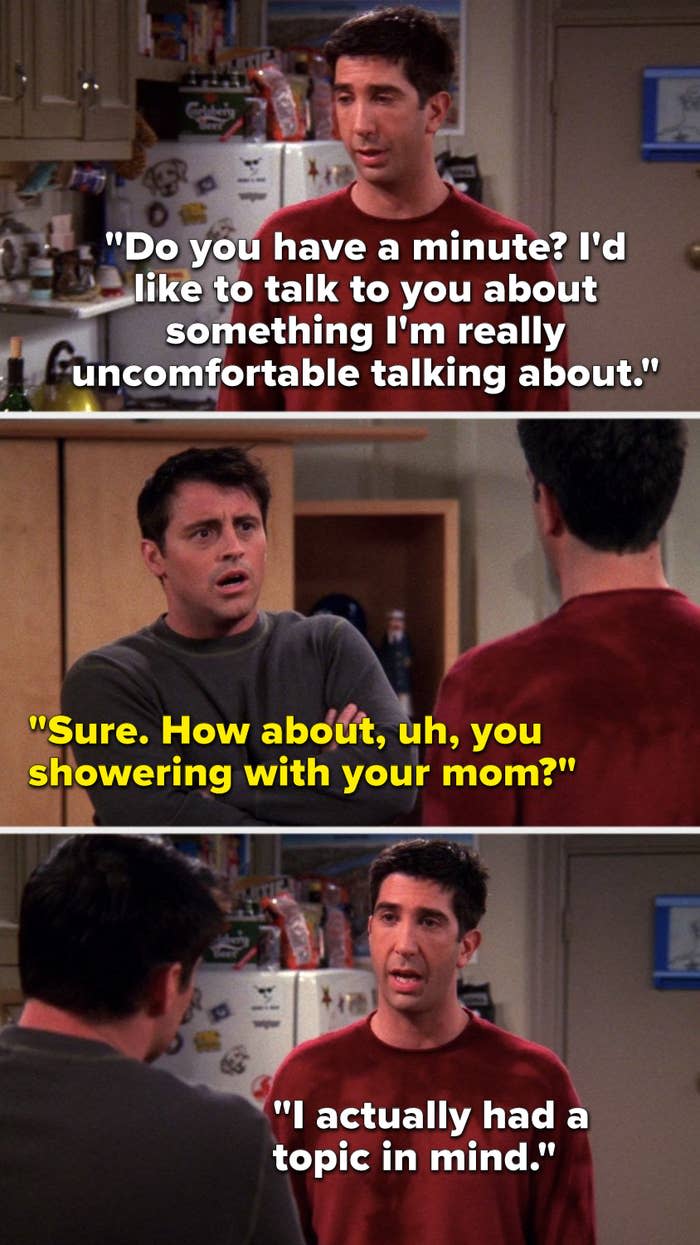 Ross says, "Do you have a minute, I'd like to talk to you about something I'm really uncomfortable talking about," Joey says, "Sure, how about, uh, you showering with your mom," and Ross says, "I actually had a topic in mind"