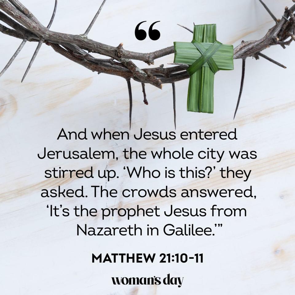 <p>"And when Jesus entered Jerusalem, the whole city was stirred up. 'Who is this?' they asked. The crowds answered, 'It’s the prophet Jesus from Nazareth in Galilee.'"</p>