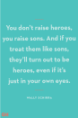 <p>"You don’t raise heroes, you raise sons. And if you treat them like sons, they’ll turn out to be heroes, even if it’s just in your own eyes."</p>