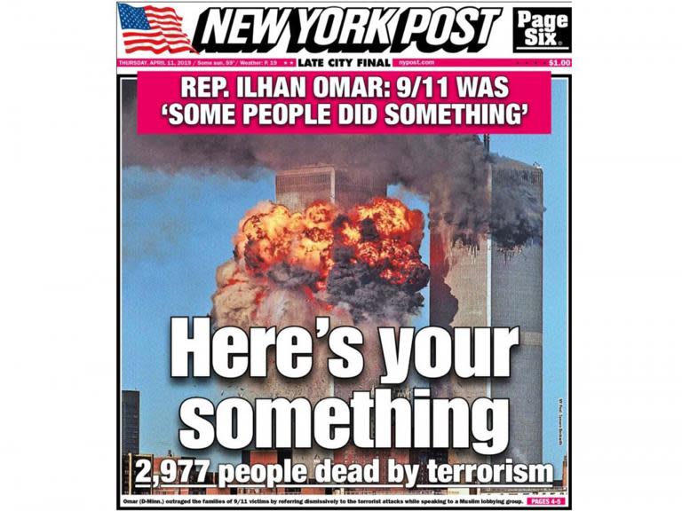 The New York Post has featured a photo of the World Trade Centre exploding into flames alongside a quote by Ilhan Omar on its front page in response to comments the Muslim congresswoman made on Islamophobia.The front-page headline on Thursday’s edition of the newspaper read: “Here's your something... 2,977 people dead by terrorism.”It comes after Ms Omar made some brief remarks about Islamophobia at an event in March that came in the aftermath of the shooting that left 50 Muslim worshippers dead in New Zealand.But after video of the event was published this week, conservative figureheads fixated on the way she had phrased a reference to 9/11, as "some people did something".The New York Post front page has been condemned by liberal commentators online. Many felt the newspaper, which has a history of incendiary front pages, had overstepped the bounds of acceptability.> Wow. Today's @nypost cover has a strong message for @IlhanMN. pic.twitter.com/L2MApyCC90> > — Nate Madden (@NateOnTheHill) > > April 11, 2019Others said the cover amounted to incitement of violence against Ms Omar, who has faced a growing number of threats.“Disgusting,” wrote Josh Marshall, the editor and publisher of Talking Points Memo.“Ugly and so fundamentally dishonest,” tweeted writer Jill Filipovic. “This is not in any way a fair representation of what she said."The hate for a black Muslim congresswoman is simply astounding.”“It's absolutely vile bigotry, which could very possibly incite violence against Muslims,” Ryan Cooper wrote in The Week.Ms Omar made the remark last month at a banquet hosted by the Council on American-Islamic Relations, a Muslim civil liberties organisation that is a frequent target of far-right criticism.Her speech came a week after the mass shooting in Christchurch, which officials have called an act of terrorism.Hundreds of people protested Ms Omar outside the banquet, chanting things like “Burn the Quran”, “Ilhan Omar go to hell” and “Shame on you, terrorists.”She used her speech to talk about Islamophobia, and said she believed Donald Trump has played a role in fuelling “hate against Muslims.”“For far too long, we have lived with the discomfort of being a second-class citizen, and, frankly, I'm tired of it, and every single Muslim in this country should be tired of it,” she said.“CAIR was founded after 9/11 because they recognised that some people did something and that all of us were starting to lose access to our civil liberties."So you can't just say that today someone is looking at me strange and that I am trying to make myself look pleasant."You have to say that this person is looking at me strange, I am not comfortable with it, and I am going to talk to them and ask them why. Because that is the right you have.”(CAIR was actually founded in 1994, as The Washington Post's Glenn Kessler noted.)But conservatives have stuck on the description of 9/11 as “some people did something.”Congressman Dan Crenshaw, of Texas, a former Navy SEAL, helped amplify the controversy.He retweeted a snippet of Ms Omar's remarks on Tuesday and wrote: “First Member of Congress to ever describe terrorists who killed thousands of Americans on 9/11 as 'some people who did something.' Unbelievable.”The next day, Brian Kilmeade, a host of Fox & Friends, questioned Ms Omar's loyalty, saying “You have to wonder if she is an American first.” Those comments echoed those made recently by another Fox host, Jeanine Pirro.Other conservative figureheads, like Donald Trump Jr, joined in.“This woman is a disgrace,” Trump Jr tweeted on Thursday.Many Democrats have come to Ms Omar's defence. “It's horrible what they're doing,” congresswoman Alexandria Ocasio-Cortez told reporters on Thursday. “Frankly, this is getting to a level that is beyond politics or partisanship.”Ms Ocasio-Cortez said that it was also irresponsible to use an image of 9/11 in that way.“To circulate all around New York City an image that is incredibly upsetting and triggering for New Yorkers that were actually there and were actually in the radius and that woke up one morning or were in their schools and didn't know if they were going to see their parents at the end of the day, to elicit such an image for such a transparently and politically motivated attack on Ilhan,” she said, trailing off.“We are getting to the level where this is an incitement of violence against progressive women of colour.”On Twitter, she noted that Ms Omar was a co-sponsor – one of 213 – of a bill to reauthorise the 9/11 Victim Compensation Fund.“She's done more for 9/11 families than the GOP, Ms Ocasio-Cortez wrote.Congresswoman Rashida Tlaib, of Michigan, called the New York Post's cover a “pure racist act.”The New York Post, which did not respond to a request for comment sent to a spokeswoman, has largely avoided this kind of critical attention in recent years, aware, perhaps, of Mr Trump's unpopularity in the city. But the newspaper has a long track-record of controversial front pages and headlines.Another cover that drew a comparable level of criticism was one it published in the days after the Boston marathon bombing.The cover showed two men – a teenager and a man just a few years older than him – at the Boston Marathon, with the headline “BAG MEN,” seeming to suggest the two were potentially suspects in the case.“Feds seek these two pictured at Boston Marathon,” the headline also said.But the two men, Salaheddin Barhoum and Yassine Zaimi, in a lawsuit they later filed against The New York Post, said they were never suspects in the case, nor had they ever been sought by law enforcement in connection with it.“Today's front page of the Post is a black mark in the annals of newspaper history, and it shows that the Murdoch paper deserves no benefit of the doubt,” Ryan Chittum wrote in the Columbia Journalism Review. “Any pretence of professionalism – as thin as it might have been – is gone.”The New York Post later settled the defamation lawsuit for an undisclosed sum.Washington Post