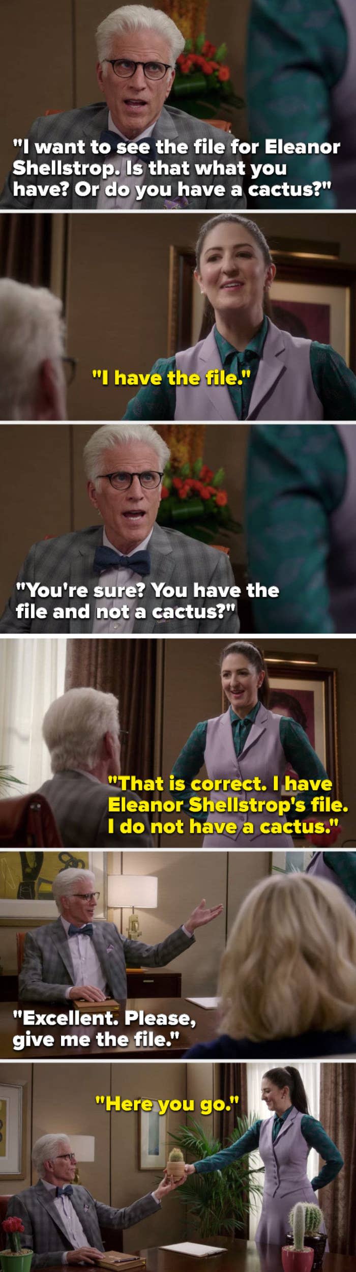 Michael says, "I want to see Eleanor Shellstrop's file, is that what you have or do you have a cactus" Janet says, "I have Eleanor Shellstrop's file, I do not have a cactus," Michael says, "Excellent, please, give me the file" and Janet hands him a cactus