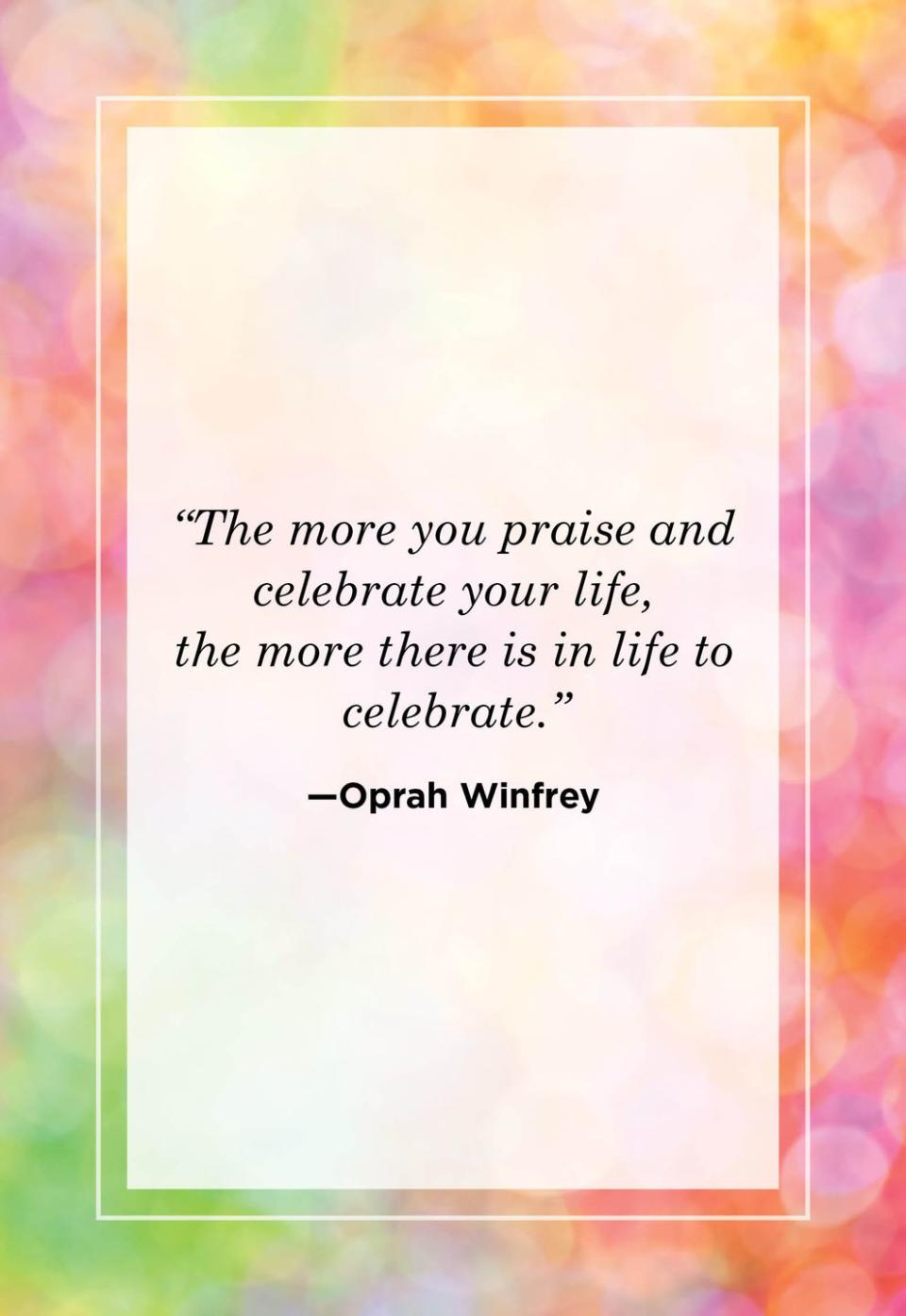 <p>"The more you praise and celebrate your life, the more there is in life to celebrate."<br></p>