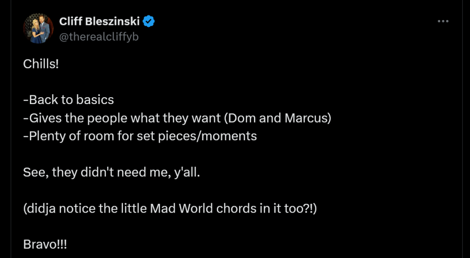 Chills!  -Back to basics -Gives the people what they want (Dom and Marcus) -Plenty of room for set pieces/moments  See, they didn't need me, y'all.   (didja notice the little Mad World chords in it too?!)  Bravo!!!