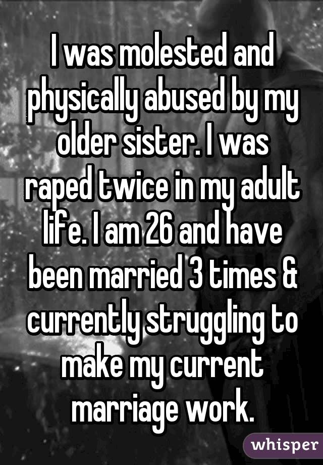 I was molested and physically abused by my older sister. I was raped twice in my adult life. I am 26 and have been married 3 times & currently struggling to make my current marriage work.