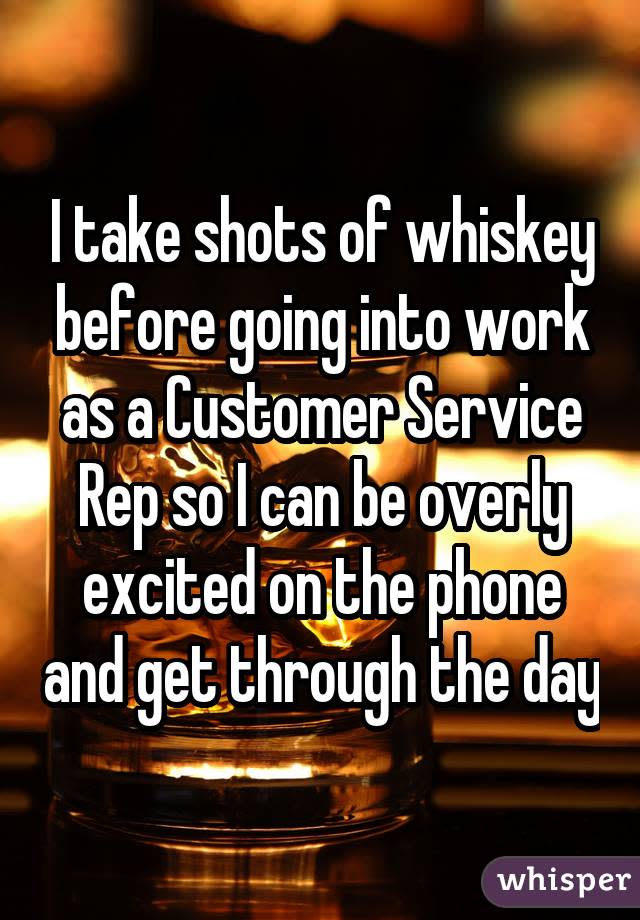 I take shots of whiskey before going into work as a Customer Service Rep so I can be overly excited on the phone and get through the day