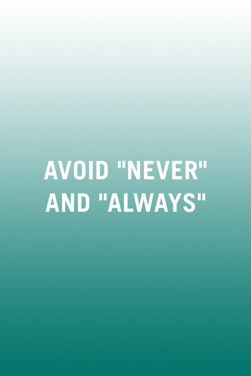 <p>"Remove overgeneralized statements from your arguments, such as 'you never help out' or 'you always make us late.' These <a rel="nofollow noopener" href="http://www.redbookmag.com/love-sex/relationships/advice/g719/how-to-stop-fights/" target="_blank" data-ylk="slk:blanket statements;elm:context_link;itc:0;sec:content-canvas" class="link ">blanket statements</a> often add fuel to the fire, as they make it fairly easy for your partner to find flaws in your argument." -<em>Lozano</em></p>